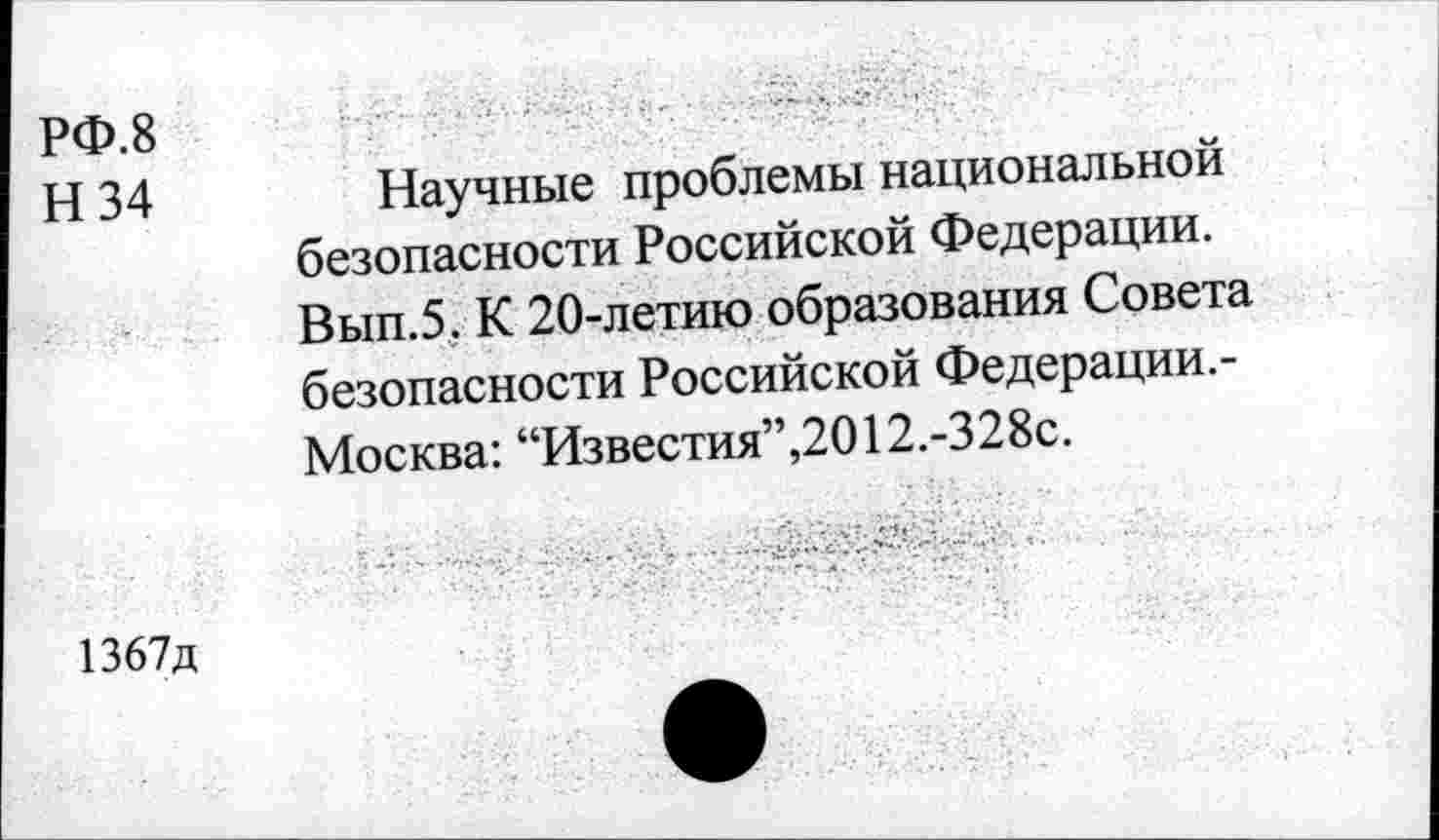 ﻿РФ.8
Н 34
Научные проблемы национальной безопасности Российской Федерации. Вып.5. К 20-летию образования Совета безопасности Российской Федерации.-Москва: “Известия”,2012.-328с.
1367д